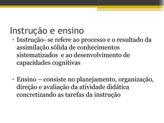 Instrução e ensino
• Instrução- se refere ao processo e o resultado da
assimilação sólida de conhecimentos
sistematizados e ao desenvolvimento de
capacidades cognitivas
• Ensino – consiste no planejamento, organização,
direção e avaliação da atividade didática
concretizando as tarefas da instrução
 