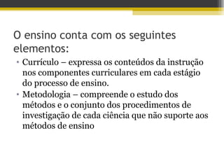 O ensino conta com os seguintes
elementos:
• Currículo – expressa os conteúdos da instrução
nos componentes curriculares em cada estágio
do processo de ensino.
• Metodologia – compreende o estudo dos
métodos e o conjunto dos procedimentos de
investigação de cada ciência que não suporte aos
métodos de ensino
 