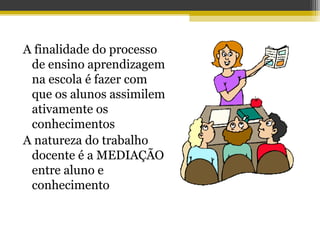 A finalidade do processo
de ensino aprendizagem
na escola é fazer com
que os alunos assimilem
ativamente os
conhecimentos
A natureza do trabalho
docente é a MEDIAÇÃO
entre aluno e
conhecimento
 