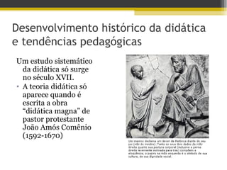 Desenvolvimento histórico da didática
e tendências pedagógicas
Um estudo sistemático
da didática só surge
no século XVII.
• A teoria didática só
aparece quando é
escrita a obra
“didática magna” de
pastor protestante
João Amós Comênio
(1592-1670)
 