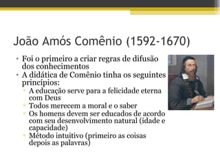 João Amós Comênio (1592-1670)
• Foi o primeiro a criar regras de difusão
dos conhecimentos
• A didática de Comênio tinha os seguintes
princípios:
▫ A educação serve para a felicidade eterna
com Deus
▫ Todos merecem a moral e o saber
▫ Os homens devem ser educados de acordo
com seu desenvolvimento natural (idade e
capacidade)
▫ Método intuitivo (primeiro as coisas
depois as palavras)
 