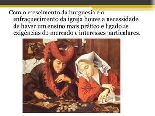Com o crescimento da burguesia e o
enfraquecimento da igreja houve a necessidade
de haver um ensino mais prático e ligado as
exigências do mercado e interesses particulares.
 
