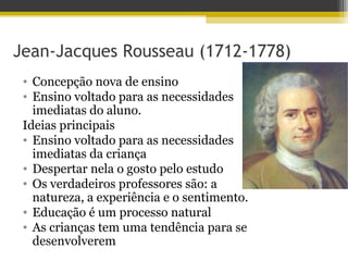 Jean-Jacques Rousseau (1712-1778)
• Concepção nova de ensino
• Ensino voltado para as necessidades
imediatas do aluno.
Ideias principais
• Ensino voltado para as necessidades
imediatas da criança
• Despertar nela o gosto pelo estudo
• Os verdadeiros professores são: a
natureza, a experiência e o sentimento.
• Educação é um processo natural
• As crianças tem uma tendência para se
desenvolverem
 