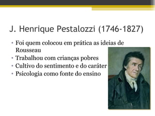 J. Henrique Pestalozzi (1746-1827)
• Foi quem colocou em prática as ideias de
Rousseau
• Trabalhou com crianças pobres
• Cultivo do sentimento e do caráter
• Psicologia como fonte do ensino
 