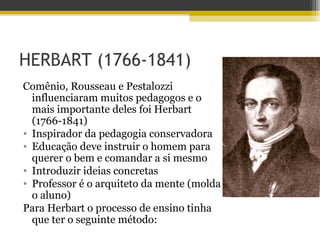 HERBART (1766-1841)
Comênio, Rousseau e Pestalozzi
influenciaram muitos pedagogos e o
mais importante deles foi Herbart
(1766-1841)
• Inspirador da pedagogia conservadora
• Educação deve instruir o homem para
querer o bem e comandar a si mesmo
• Introduzir ideias concretas
• Professor é o arquiteto da mente (molda
o aluno)
Para Herbart o processo de ensino tinha
que ter o seguinte método:
 