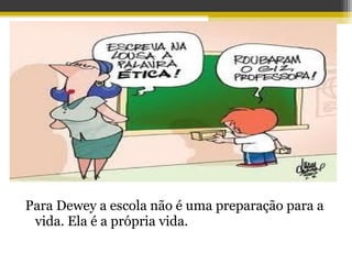 Para Dewey a escola não é uma preparação para a
vida. Ela é a própria vida.
 