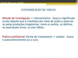 Principais Teorias do Desenvolvimento Humano - AULA 2
PSICOLOGIA NA SAÚDE
CONTRIBUIÇÃO DE FREUD
Método de investigação => interpretativo – busca o significado
oculto daquilo que é manifesto por meio de ações e palavras
ou pelas produções imaginárias, como os sonhos, os delírios,
as associações livres, os atos falhos.
 
Prática profissional (forma de tratamento) => análise – busca
o autoconhecimento ou a cura.
 
 