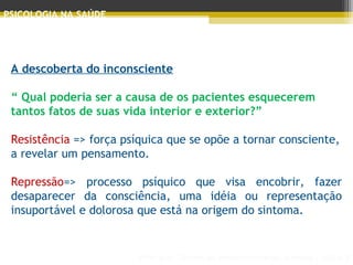 Principais Teorias do Desenvolvimento Humano - AULA 2
PSICOLOGIA NA SAÚDE
A descoberta do inconsciente
 
“ Qual poderia ser a causa de os pacientes esquecerem
tantos fatos de suas vida interior e exterior?”
 
Resistência => força psíquica que se opõe a tornar consciente,
a revelar um pensamento.
 
Repressão=> processo psíquico que visa encobrir, fazer
desaparecer da consciência, uma idéia ou representação
insuportável e dolorosa que está na origem do sintoma.
 
 
 