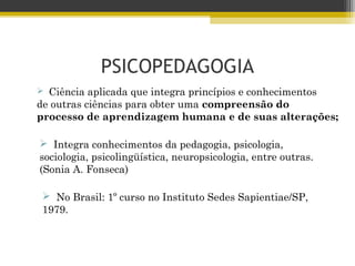 PSICOPEDAGOGIA
 Ciência aplicada que integra princípios e conhecimentos
de outras ciências para obter uma compreensão do
processo de aprendizagem humana e de suas alterações;
 Integra conhecimentos da pedagogia, psicologia,
sociologia, psicolingüística, neuropsicologia, entre outras.
(Sonia A. Fonseca)
 No Brasil: 1º curso no Instituto Sedes Sapientiae/SP,
1979.
 