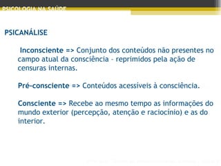Principais Teorias do Desenvolvimento Humano - AULA 2
PSICOLOGIA NA SAÚDE
PSICANÁLISE
 Inconsciente => Conjunto dos conteúdos não presentes no
campo atual da consciência – reprimidos pela ação de
censuras internas.
Pré-consciente => Conteúdos acessíveis à consciência.
Consciente => Recebe ao mesmo tempo as informações do
mundo exterior (percepção, atenção e raciocínio) e as do
interior.
 