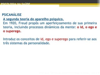 Principais Teorias do Desenvolvimento Humano - AULA 2
PSICOLOGIA NA SAÚDE
PSICANÁLISE
A segunda teoria do aparelho psíquico.
Em 1920, Freud propôs um aperfeiçoamento de sua primeira
teoria, incluindo processos dinâmicos da mente: o id, o ego e
o superego.
 
Introduz os conceitos de id, ego e superego para referir-se aos
três sistemas da personalidade.
 
