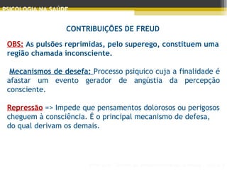 Principais Teorias do Desenvolvimento Humano - AULA 2
PSICOLOGIA NA SAÚDE
CONTRIBUIÇÕES DE FREUD
OBS: As pulsões reprimidas, pelo superego, constituem uma
região chamada inconsciente.
 
 Mecanismos de desefa: Processo psiquico cuja a finalidade é
afastar um evento gerador de angústia da percepção
consciente.
Repressão => Impede que pensamentos dolorosos ou perigosos
cheguem à consciência. É o principal mecanismo de defesa,
do qual derivam os demais.
 