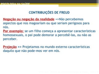 Principais Teorias do Desenvolvimento Humano - AULA 2
PSICOLOGIA NA SAÚDE
CONTRIBUIÇÕES DE FREUD
Negação ou negação da realidade =>Não percebemos
aspectos que nos magoariam ou que seriam perigosos para
nós.
Por exemplo: se um filho começa a apresentar características
homossexuais, o pai pode demorar a percebê-las, ou não as
perceber.
Projeção => Projetamos no mundo externo características
daquilo que não pode­mos ver em nós.
 