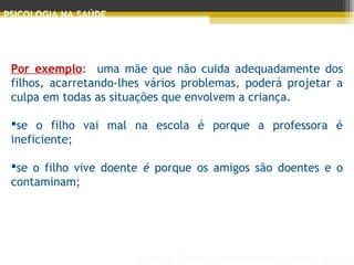 Principais Teorias do Desenvolvimento Humano - AULA 2
PSICOLOGIA NA SAÚDE
Por exemplo: uma mãe que não cuida adequadamente dos
filhos, acarretando-lhes vários problemas, poderá projetar a
culpa em todas as situações que envolvem a criança.
se o filho vai mal na escola é porque a professora é
ineficiente;
se o filho vive doente é porque os amigos são doentes e o
contaminam;
 