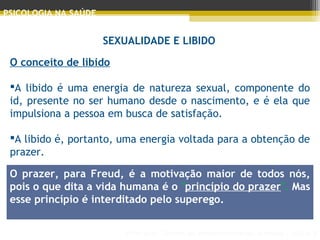 Principais Teorias do Desenvolvimento Humano - AULA 2
PSICOLOGIA NA SAÚDE
SEXUALIDADE E LIBIDO
O conceito de libido
 
A libido é uma energia de natureza sexual, componente do
id, presente no ser humano desde o nascimento, e é ela que
impulsiona a pessoa em busca de satisfação.
A libido é, portanto, uma energia voltada para a obtenção de
prazer.
 
 
O prazer, para Freud, é a motivação maior de todos nós,
pois o que dita a vida humana é o "princípio do prazer". Mas
esse princípio é interditado pelo superego.
 
