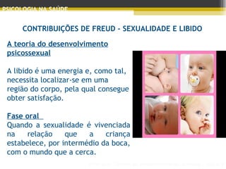 Principais Teorias do Desenvolvimento Humano - AULA 2
PSICOLOGIA NA SAÚDE
CONTRIBUIÇÕES DE FREUD - SEXUALIDADE E LIBIDO
A teoria do desenvolvimento
psicossexual
 
A libido é uma energia e, como tal,
necessita localizar-se em uma
região do corpo, pela qual consegue
obter satisfação.
 
Fase oral
Quando a sexualidade é vivenciada
na relação que a criança
estabelece, por intermédio da boca,
com o mundo que a cerca.
 