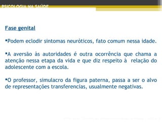 Principais Teorias do Desenvolvimento Humano - AULA 2
PSICOLOGIA NA SAÚDE
Fase genital
 
Podem eclodir sintomas neuróticos, fato comum nessa idade.
A aversão às autoridades é outra ocorrência que chama a
atenção nessa etapa da vida e que diz respeito à relação do
adolescente com a escola.
O professor, simulacro da figura paterna, passa a ser o alvo
de representações transferencias, usualmente negativas.
 
 