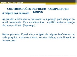 Principais Teorias do Desenvolvimento Humano - AULA 2
PSICOLOGIA NA SAÚDE
CONTRIBUIÇÕES DE FREUD - COMPLEXO DE
ÉDIPO:A origem das neuroses
As pulsões continuam a pressionar o superego para chegar ao
nível consciente. Fica estabelecido o conflito entre o desejo
(Id) e a proibição (Superego).
Nesse processo Freud viu a origem de alguns fenômenos da
vida psíquica, como os sonhos, os atos falhos, a sublimação e
as neuroses.
 