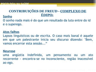 Principais Teorias do Desenvolvimento Humano - AULA 2
PSICOLOGIA NA SAÚDE
CONTRIBUIÇÕES DE FREUD - COMPLEXO DE
ÉDIPO:Sonho
O sonho nada mais é do que um resultado da luta entre do id
e o superego.
 
Atos falhos
Lapsos linguísticos ou de escrita. O caso mais banal é aquele
em que um palestrante inicia seu discurso dizendo: "Bem,
vamos encerrar esta sessão...“
Neurose
uma angústia indefinida, um pensamento ou um ato
recorrente - encontra-se no inconsciente, região inacessível
ao ego.
 
