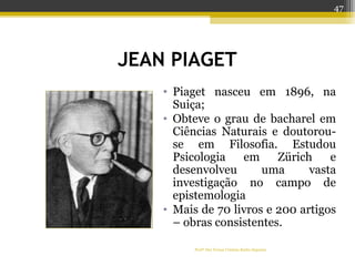 JEAN PIAGET
• Piaget nasceu em 1896, na
Suiça;
• Obteve o grau de bacharel em
Ciências Naturais e doutorou-
se em Filosofia. Estudou
Psicologia em Zürich e
desenvolveu uma vasta
investigação no campo de
epistemologia
• Mais de 70 livros e 200 artigos
– obras consistentes.
Profª Dra Teresa Cristina Barbo Siqueira
47
 
