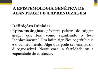 A EPISTEMOLOGIA GENÉTICA DE
JEAN PIAGET E A APRENDIZAGEM
• Definições Iniciais:
• Epistemologia= episteme, palavra de origem
grega, que tem como significado o tero
"conhecimento". Em latim significa cognitio que
é o conhecimento. Algo que pode ser conhecido
é cognoscível. Neste caso, a faculdade ou a
capacidade de conhecer.
Profª Dra Teresa Cristina Barbo Siqueira
48
 