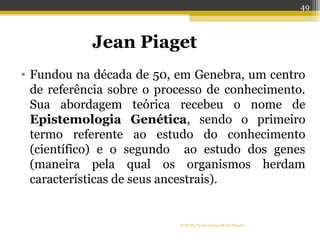 Jean Piaget
• Fundou na década de 50, em Genebra, um centro
de referência sobre o processo de conhecimento.
Sua abordagem teórica recebeu o nome de
Epistemologia Genética, sendo o primeiro
termo referente ao estudo do conhecimento
(científico) e o segundo ao estudo dos genes
(maneira pela qual os organismos herdam
características de seus ancestrais).
Profª Dra Teresa Cristina Barbo Siqueira
49
 