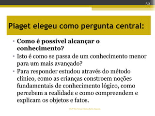 Piaget elegeu como pergunta central:
• Como é possível alcançar o
conhecimento?
• Isto é como se passa de um conhecimento menor
para um mais avançado?
• Para responder estudou através do método
clínico, como as crianças constroem noções
fundamentais de conhecimento lógico, como
percebem a realidade e como compreendem e
explicam os objetos e fatos.
Profª Dra Teresa Cristina Barbo Siqueira
50
 