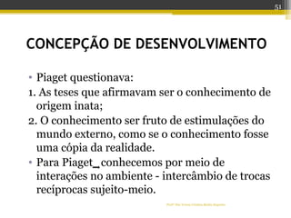 CONCEPÇÃO DE DESENVOLVIMENTO
• Piaget questionava:
1. As teses que afirmavam ser o conhecimento de
origem inata;
2. O conhecimento ser fruto de estimulações do
mundo externo, como se o conhecimento fosse
uma cópia da realidade.
• Para Piaget conhecemos por meio de
interações no ambiente - intercâmbio de trocas
recíprocas sujeito-meio.
Profª Dra Teresa Cristina Barbo Siqueira
51
 
