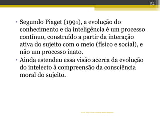 • Segundo Piaget (1991), a evolução do
conhecimento e da inteligência é um processo
contínuo, construído a partir da interação
ativa do sujeito com o meio (físico e social), e
não um processo inato.
• Ainda estendeu essa visão acerca da evolução
do intelecto à compreensão da consciência
moral do sujeito.
Profª Dra Teresa Cristina Barbo Siqueira
52
 