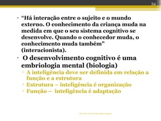 Profª Dra Teresa Cristina Barbo Siqueira
• “Há interação entre o sujeito e o mundo
externo. O conhecimento da criança muda na
medida em que o seu sistema cognitivo se
desenvolve. Quando o conhecedor muda, o
conhecimento muda também”
(interacionista).
• O desenvolvimento cognitivo é uma
embriologia mental (biologia)
▫ A inteligência deve ser definida em relação a
função e a estrutura
▫ Estrutura – inteligência é organização
▫ Função – inteligência é adaptação
54
 