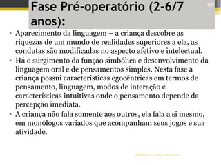 Fase Pré-operatório (2-6/7
anos):
• Aparecimento da linguagem – a criança descobre as
riquezas de um mundo de realidades superiores a ela, as
condutas são modificadas no aspecto afetivo e intelectual.
• Há o surgimento da função simbólica e desenvolvimento da
linguagem oral e de pensamentos simples. Nesta fase a
criança possui características egocêntricas em termos de
pensamento, linguagem, modos de interação e
características intuitivas onde o pensamento depende da
percepção imediata.
• A criança não fala somente aos outros, ela fala a si mesmo,
em monólogos variados que acompanham seus jogos e sua
atividade.
Profª Dra Teresa Cristina Barbo Siqueira
68
 