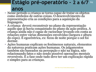 Profª Dra Teresa Cristina Barbo Siqueira
Estágio pré-operatório – 2 a 6/7
anos
• Nesse período a criança se torna capaz de tratar os objetos
como símbolos de outras coisas. O desenvolvimento da
representação cria as condições para a aquisição da
linguagem.
• A criança deverá reconstruir no plano da representação
aquilo que já havia conquistado no plano da ação prática. A
criança ainda não é capaz de raciocinar levando em conta as
relações entre várias dimensões envolvidas (largura e altura
do copo). É egocêntrica, ex: ficou de noite porque o sol foi
dormir.
• Ações humanas explicam os fenômenos naturais, elementos
da natureza praticam ações humanas. Os julgamentos
também são baseados na percepção e não na lógica, não
relacionando fatos e não sendo possível operações mentais
reversíveis. É a fase onde tudo deve ter um explicação rápida
e simples para as crianças.
69
 