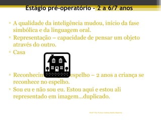 Profª Dra Teresa Cristina Barbo Siqueira
Estágio pré-operatório – 2 a 6/7 anos
▫ A qualidade da inteligência mudou, início da fase
simbólica e da linguagem oral.
▫ Representação – capacidade de pensar um objeto
através do outro.
▫ Casa
▫ Reconhecimento pelo espelho – 2 anos a criança se
reconhece no espelho.
▫ Sou eu e não sou eu. Estou aqui e estou ali
representado em imagem...duplicado.
70
 