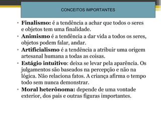 • Finalismo: é a tendência a achar que todos o seres
e objetos tem uma finalidade.
• Animismo é a tendência a dar vida a todos os seres,
objetos podem falar, andar.
• Artificialismo é a tendência a atribuir uma origem
artesanal humana a todas as coisas.
• Estágio intuitivo: deixa se levar pela aparência. Os
julgamentos são baseados na percepção e não na
lógica. Não relaciona fatos. A criança afirma o tempo
todo sem nunca demonstrar.
• Moral heterônoma: depende de uma vontade
exterior, dos pais e outras figuras importantes.
Profª Dra Teresa Cristina
Barbo Siqueira
73
CONCEITOS IMPORTANTES
 