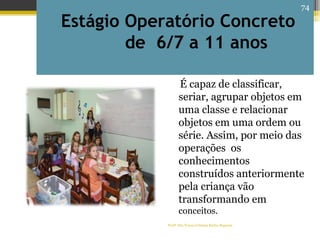 Estágio Operatório Concreto
de 6/7 a 11 anos
É capaz de classificar,
seriar, agrupar objetos em
uma classe e relacionar
objetos em uma ordem ou
série. Assim, por meio das
operações os
conhecimentos
construídos anteriormente
pela criança vão
transformando em
conceitos.
Profª Dra Teresa Cristina Barbo Siqueira
74
 