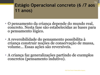 Profª Dra Teresa Cristina Barbo Siqueira
Estágio Operacional concreto (6 /7 aos
11 anos)
• O pensamento da criança depende do mundo real,
concreto. Nesta fase são estabelecidas as bases para
o pensamento lógico.
• A reversibilidade do pensamento possibilita à
criança construir noções de conservação de massa,
volume... Essas ações são reversíveis.
• A criança faz generalizações partindo de exemplos
concretos (pensamento indutivo).
75
 
