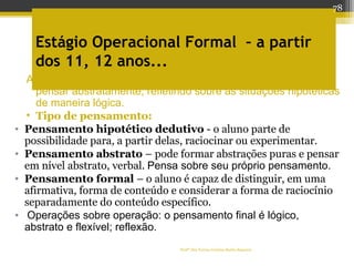 Profª Dra Teresa Cristina Barbo Siqueira
Estágio Operacional Formal – a partir
dos 11, 12 anos...
Apenas na adolescência é que o indivíduo se torna capaz de
pensar abstratamente, refletindo sobre as situações hipotéticas
de maneira lógica.
• Tipo de pensamento:
• Pensamento hipotético dedutivo - o aluno parte de
possibilidade para, a partir delas, raciocinar ou experimentar.
• Pensamento abstrato – pode formar abstrações puras e pensar
em nível abstrato, verbal. Pensa sobre seu próprio pensamento.
• Pensamento formal – o aluno é capaz de distinguir, em uma
afirmativa, forma de conteúdo e considerar a forma de raciocínio
separadamente do conteúdo específico.
• Operações sobre operação: o pensamento final é lógico,
abstrato e flexível; reflexão.
78
 
