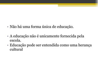 • Não há uma forma única de educação.
• A educação não é unicamente fornecida pela
escola.
• Educação pode ser entendida como uma herança
cultural
 