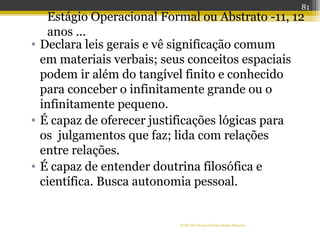 • Declara leis gerais e vê significação comum
em materiais verbais; seus conceitos espaciais
podem ir além do tangível finito e conhecido
para conceber o infinitamente grande ou o
infinitamente pequeno.
• É capaz de oferecer justificações lógicas para
os julgamentos que faz; lida com relações
entre relações.
• É capaz de entender doutrina filosófica e
científica. Busca autonomia pessoal.
Profª Dra Teresa Cristina Barbo Siqueira
Estágio Operacional Formal ou Abstrato -11, 12
anos ...
81
 