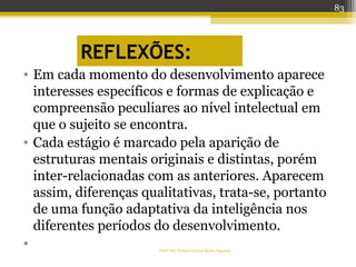 REFLEXÕES:
• Em cada momento do desenvolvimento aparece
interesses específicos e formas de explicação e
compreensão peculiares ao nível intelectual em
que o sujeito se encontra.
• Cada estágio é marcado pela aparição de
estruturas mentais originais e distintas, porém
inter-relacionadas com as anteriores. Aparecem
assim, diferenças qualitativas, trata-se, portanto
de uma função adaptativa da inteligência nos
diferentes períodos do desenvolvimento.
• Profª Dra Teresa Cristina Barbo Siqueira
83
 