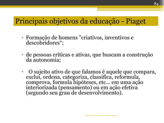 Profª Dra Teresa Cristina Barbo Siqueira
• Formação de homens "criativos, inventivos e
descobridores“;
• de pessoas críticas e ativas, que buscam a construção
da autonomia;
• O sujeito ativo de que falamos é aquele que compara,
exclui, ordena, categoriza, classifica, reformula,
comprova, formula hipóteses, etc... em uma ação
interiorizada (pensamento) ou em ação efetiva
(segundo seu grau de desenvolvimento).
Principais objetivos da educação - Piaget
84
 