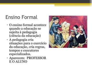 Ensino Formal
• O ensino formal acontece
quando a educação se
sujeita à pedagogia
(ciência da educação)
• A pedagogia cria
situações para o exercício
da educação, cria regras,
tempos e executores
especializados.
• Aparecem: PROFESSOR
E O ALUNO
 
