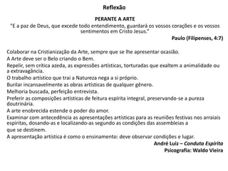 Reflexão
PERANTE A ARTE
“E a paz de Deus, que excede todo entendimento, guardará os vossos corações e os vossos
sentimentos em Cristo Jesus.”
Paulo (Filipenses, 4:7)
Colaborar na Cristianização da Arte, sempre que se lhe apresentar ocasião.
A Arte deve ser o Belo criando o Bem.
Repelir, sem crítica azeda, as expressões artísticas, torturadas que exaltem a animalidade ou
a extravagância.
O trabalho artístico que trai a Natureza nega a si próprio.
Burilar incansavelmente as obras artísticas de qualquer gênero.
Melhoria buscada, perfeição entrevista.
Preferir as composições artísticas de feitura espírita integral, preservando-se a pureza
doutrinária.
A arte enobrecida estende o poder do amor.
Examinar com antecedência as apresentações artísticas para as reuniões festivas nos arraiais
espíritas, dosando-as e localizando-as segundo as condições das assembleias a
que se destinem.
A apresentação artística é como o ensinamento: deve observar condições e lugar.
André Luiz – Conduta Espírita
Psicografia: Waldo Vieira
 