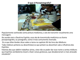O que é Psicopictografia?
Popularmente conhecido como pintura mediúnica, o ato de transmitir visualmente uma
mensagem.
De acordo com a Doutrina Espírita, esse ato de transmissão mediúnica se chama
psicopictografia, ou pictografia, como é mais comumente chamado.
Eis o que Allan Kardec disse sobre o tema no capítulo XVI do livro dos Médiuns:
“(são médiuns pintores ou desenhistas) os que pintam ou desenham sob a influência dos
Espíritos.
Falamos dos que obtêm trabalhos sérios, visto não se poder dar esse nome a certos médiuns
que Espíritos zombeteiros levam a fazer coisas grotescas, que desabonariam o mais atrasado
estudante”.
 