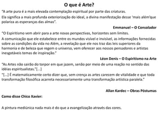 O que é Arte?
“A arte pura é a mais elevada contemplação espiritual por parte das criaturas.
Ela significa a mais profunda exteriorização do ideal, a divina manifestação desse ‘mais além’que
polariza as esperanças das almas”.
Emmanuel – O Consolador
“O Espiritismo vem abrir para a arte novas perspectivas, horizontes sem limites.
A comunicação que ele estabelece entre os mundos visível e invisível, as informações fornecidas
sobre as condições da vida no Além, a revelação que ele nos traz das leis superiores da
harmonia e de beleza que regem o universo, vem oferecer aos nossos pensadores e artistas
inesgotáveis temas de inspiração.”
Léon Denis – O Espiritismo na Arte
“As Artes não sairão do torpor em que jazem, senão por meio de uma reação no sentido das
idéias espiritualistas.”[...]
“[...] É matematicamente certo dizer que, sem crença as artes carecem de vitalidade e que toda
transformação filosófica acarreta necessariamente uma transformação artística paralela.”
Allan Kardec – Obras Póstumas
Como disse Chico Xavier:
A pintura mediúnica nada mais é do que a evangelização através das cores.
 