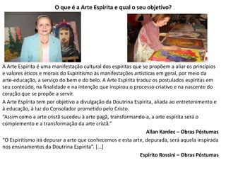 O que é a Arte Espírita e qual o seu objetivo?
A Arte Espírita é uma manifestação cultural dos espíritas que se propõem a aliar os princípios
e valores éticos e morais do Espiritismo às manifestações artísticas em geral, por meio da
arte-educação, a serviço do bem e do belo. A Arte Espírita traduz os postulados espíritas em
seu conteúdo, na finalidade e na intenção que inspirou o processo criativo e na nascente do
coração que se propõe a servir.
A Arte Espírita tem por objetivo a divulgação da Doutrina Espírita, aliada ao entretenimento e
à educação, à luz do Consolador prometido pelo Cristo.
“Assim como a arte cristã sucedeu à arte pagã, transformando-a, a arte espírita será o
complemento e a transformação da arte cristã.”
Allan Kardec – Obras Póstumas
“O Espiritismo irá depurar a arte que conhecemos e esta arte, depurada, será aquela inspirada
nos ensinamentos da Doutrina Espírita”. [...]
Espírito Rossini – Obras Póstumas
 