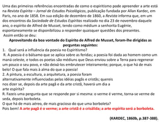 Uma das primeiras referências encontradas de como o espiritismo pode apreender a arte está
na Revista Espírita – Jornal de Estudos Psicológicos, publicação fundada por Allan Kardec, em
Paris, no ano de 1858. Em sua edição de dezembro de 1860, a Revista informa que, em um
dos encontros da Sociedade de Estudos Espíritas realizado no dia 23 de novembro daquele
ano, o espírito de Alfred de Musset, tendo como médium a senhorita Eugénie,
espontaneamente se disponibilizou a responder quaisquer questões dos presentes.
Assim então se deu:
Aproveitando da boa vontade do Espírito de Alfred de Musset, foram-lhe dirigidas as
perguntas seguintes:
1. Qual será a influência da poesia no Espiritismo?
R. A poesia é o bálsamo que se aplica sobre as feridas; a poesia foi dada ao homem como um
maná celeste, e todos os poetas são médiuns que Deus enviou sobre a Terra para regenerar
um pouco o seu povo, e não deixá-los embrutecer inteiramente; porque, o que há de mais
belo! O que fala mais à alma do que a poesia!
2. A pintura, a escultura, a arquitetura, a poesia foram
alternativamente influenciadas pelas idéias pagãs e cristãs; quereis
nos dizer se, depois da arte pagã e da arte cristã, haverá um dia a
arte espírita?
R. Fazeis uma pergunta que se responde por si mesma: o verme é verme, torna-se verme de
seda, depois borboleta.
O que há de mais aéreo, de mais gracioso do que uma borboleta?
Pois bem! A arte pagã é o verme; a arte cristã é a crisálida; a arte espírita será a borboleta.
(KARDEC, 1860b, p.387-388).
 