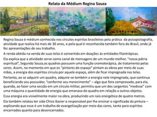 Relato da Médium Regina Souza
Regina Souza é médium conhecida nos círculos espíritas brasileiros pela prática da psicopictografia,
atividade que realiza há mais de 30 anos, e pela qual é reconhecida também fora do Brasil, onde já
fez apresentações de seu trabalho.
A renda obtida na venda de suas telas é convertida em doações às entidades filantrópicas.
Ela explica que a atividade serve como canal de mensagens de um mundo melhor, “nossa pátria
espiritual”, Segundo Souza,os quadros possuem uma função cromoterápica, de tratamento pelas
cores. Assim, no momento em que os “pintores do espaço” pintam as obras por meio de suas
mãos, a energia dos espíritos circula por aquele espaço, além de ficar impregnada nas telas.
Portanto, ao se adquirir um quadro, adquire-se também a energia nele impregnada, que continua
beneficiando seu possuidor, “conforme seu merecimento” – algo que fora comprovado, para ela,
quando, ao fazer uma sessão em um círculo militar, permitiu que um dos sargentos “medisse” com
uma máquina a quantidade de energia que emanava do quadro em relação a outros objetos.
Essa energia era visivelmente maior na obra, produzindo um raio energético de quatro metros.
Ela também relatou ter sido Chico Xavier o responsável por lhe ensinar o significado da pintura –
explicando que esse é um trabalho de evangelização por meio das cores, tanto para espíritos
encarnados quanto para desencarnados.
 