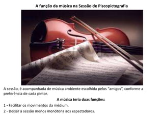 A função da música na Sessão de Piscopictografia
A sessão, é acompanhada de música ambiente escolhida pelos “amigos”, conforme a
preferência de cada pintor.
A música teria duas funções:
1 - Facilitar os movimentos da médium.
2 - Deixar a sessão menos monótona aos espectadores.
 