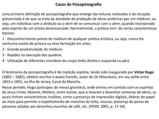 Casos de Psicopictografia
Uma primeira definição de psicopictografia que emerge das leituras realizadas e da situação
presenciada é de que se trata da atividade de produção de obras pictóricas por um médium, ou
seja, um indivíduo com o atributo ou o dom de se comunicar com o além, quando incorporado
pelo espírito de um artista desencarnado. Normalmente, a prática vem de certas características
básicas:
1 - Desconhecimento prévio do médium de qualquer prática artística, ou seja, nunca fez
nenhuma escola de pintura ou teve formação em artes.
2 - Grande produtividade do médium.
3 - Rapidez na execução dos quadros.
4 - Utilização de diferentes membros do corpo (mão direita e esquerda ou pés).
O fenômeno da psicopictografia é de tradição espírita, tendo sido inaugurado por Victor Hugo
(1802 – 1885), célebre escritor e poeta francês, autor de Os Miseráveis, em seu exílio entre
1853 e 1855, na ilha de Jersey, Canal da Mancha.
Nesse período, Hugo participou de mesas girantes3, onde entrou em contato com os espíritos
de Jesus Cristo, Maomé, Moliére, entre outros, que o levaram a desenhar centenas de obras, as
quais tinham características insólitas, como a presença de impressões digitais, dobras do papel
ao meio para permitir o espelhamento de manchas de tinta, rasuras, presença de penas de
pássaros colados aos desenhos,manchas de café, etc. (PEIRY, 2001, p. 17-18).
 